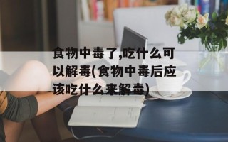 食物中毒了,吃什么可以解毒(食物中毒后应该吃什么来解毒)