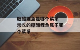 糖醋鲤鱼是哪个菜系 常吃的糖醋鲤鱼属于哪个菜系