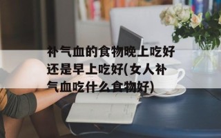 补气血的食物晚上吃好还是早上吃好(女人补气血吃什么食物好)