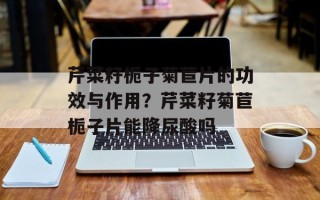 芹菜籽栀子菊苣片的功效与作用？芹菜籽菊苣栀子片能降尿酸吗