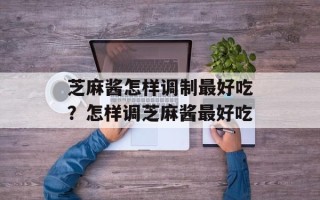 芝麻酱怎样调制最好吃？怎样调芝麻酱最好吃