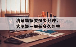 清蒸螃蟹要多少分钟，大闸蟹一般蒸多久能熟