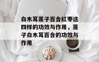 白木耳莲子百合红枣这四样的功效与作用，莲子白木耳百合的功效与作用
