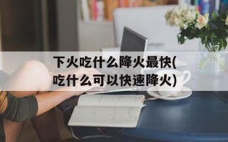 下火吃什么降火最快(吃什么可以快速降火)