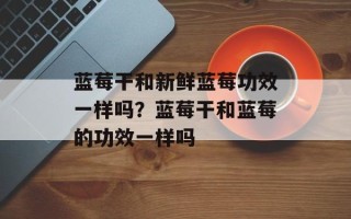 蓝莓干和新鲜蓝莓功效一样吗？蓝莓干和蓝莓的功效一样吗