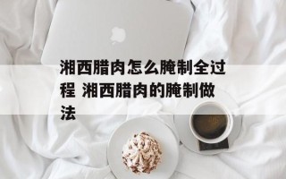 湘西腊肉怎么腌制全过程 湘西腊肉的腌制做法