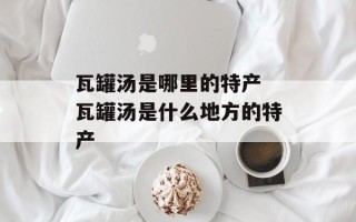 瓦罐汤是哪里的特产 瓦罐汤是什么地方的特产