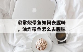 家常烧带鱼如何去腥味，油炸带鱼怎么去腥味