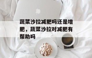 蔬菜沙拉减肥吗还是增肥，蔬菜沙拉对减肥有帮助吗