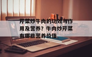 芹菜炒牛肉的功效与作用及营养？牛肉炒芹菜有哪些营养价值