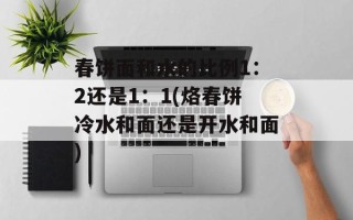 春饼面和水的比例1：2还是1：1(烙春饼冷水和面还是开水和面)