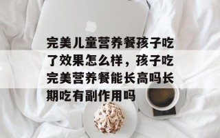 完美儿童营养餐孩子吃了效果怎么样，孩子吃完美营养餐能长高吗长期吃有副作用吗