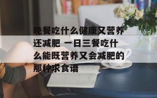 晚餐吃什么健康又营养还减肥 一日三餐吃什么能既营养又会减肥的那种求食谱