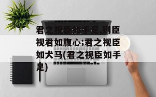 君之视臣如手足,则臣视君如腹心;君之视臣如犬马(君之视臣如手足)