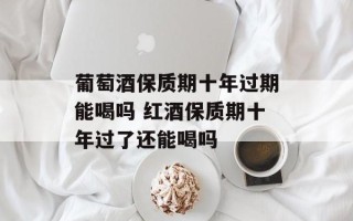 葡萄酒保质期十年过期能喝吗 红酒保质期十年过了还能喝吗