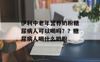 伊利中老年营养奶粉糖尿病人可以喝吗？？糖尿病人喝什么奶粉