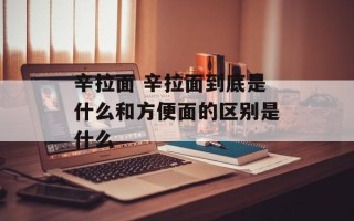 辛拉面 辛拉面到底是什么和方便面的区别是什么
