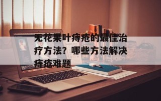 无花果叶痔疮的最佳治疗方法？哪些方法解决痔疮难题