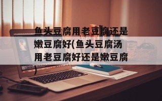 鱼头豆腐用老豆腐还是嫩豆腐好(鱼头豆腐汤用老豆腐好还是嫩豆腐)