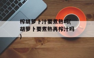 榨胡萝卜汁要煮熟吗(胡萝卜要煮熟再榨汁吗)