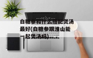 白糖参和什么搭配煲汤最好(白糖参跟淮山能一起煲汤吗)
