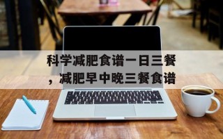 科学减肥食谱一日三餐，减肥早中晚三餐食谱