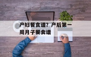 产妇餐食谱？产后第一周月子餐食谱