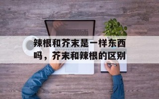 辣根和芥末是一样东西吗，芥末和辣根的区别