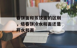春饼面和蒸饺面的区别，烙春饼冷水和面还是开水和面