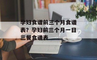 孕妇食谱前三个月食谱表？孕妇前三个月一日三餐食谱表