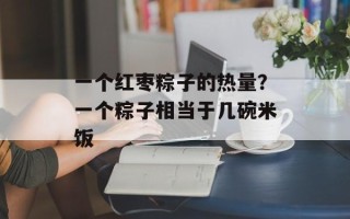 一个红枣粽子的热量？一个粽子相当于几碗米饭