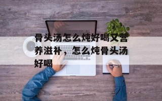 骨头汤怎么炖好喝又营养滋补，怎么炖骨头汤好喝