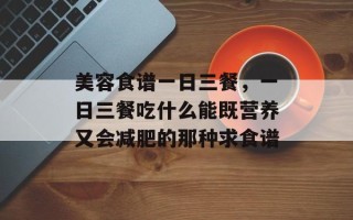 美容食谱一日三餐，一日三餐吃什么能既营养又会减肥的那种求食谱