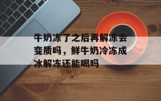 牛奶冻了之后再解冻会变质吗，鲜牛奶冷冻成冰解冻还能喝吗