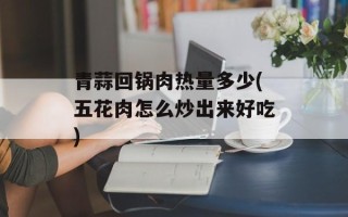 青蒜回锅肉热量多少(五花肉怎么炒出来好吃)