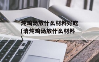 炖鸡汤放什么材料好吃(清炖鸡汤放什么材料)