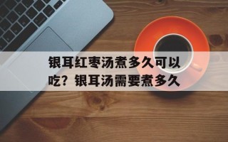 银耳红枣汤煮多久可以吃？银耳汤需要煮多久