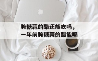 腌糖蒜的醋还能吃吗，一年前腌糖蒜的醋能喝