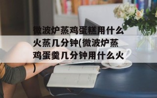 微波炉蒸鸡蛋糕用什么火蒸几分钟(微波炉蒸鸡蛋羹几分钟用什么火)