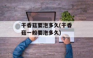 干香菇要泡多久(干香菇一般要泡多久)