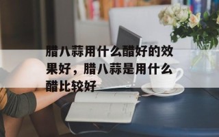 腊八蒜用什么醋好的效果好，腊八蒜是用什么醋比较好