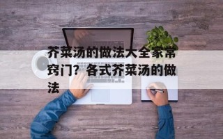 芥菜汤的做法大全家常窍门？各式芥菜汤的做法