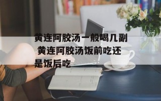 黄连阿胶汤一般喝几副 黄连阿胶汤饭前吃还是饭后吃
