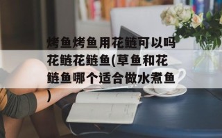 烤鱼烤鱼用花鲢可以吗花鲢花鲢鱼(草鱼和花鲢鱼哪个适合做水煮鱼)