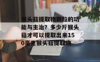 猴头菇提取物颗粒的功能与主治？多少斤猴头菇才可以提取出来150毫克猴头菇提取物