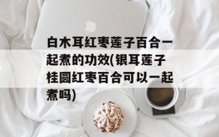 白木耳红枣莲子百合一起煮的功效(银耳莲子桂圆红枣百合可以一起煮吗)