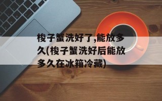 梭子蟹洗好了,能放多久(梭子蟹洗好后能放多久在冰箱冷藏)