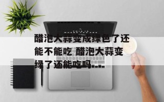 醋泡大蒜变成绿色了还能不能吃 醋泡大蒜变绿了还能吃吗