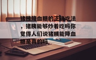 猪胰降血糖的正确吃法，猪胰能够炒着吃吗你觉得人们说猪胰能降血糖是真的吗