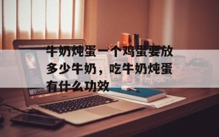 牛奶炖蛋一个鸡蛋要放多少牛奶，吃牛奶炖蛋有什么功效